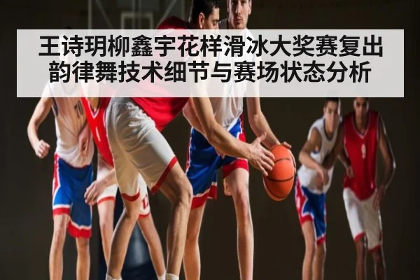 王诗玥柳鑫宇花样滑冰大奖赛复出 韵律舞技术细节与赛场状态分析