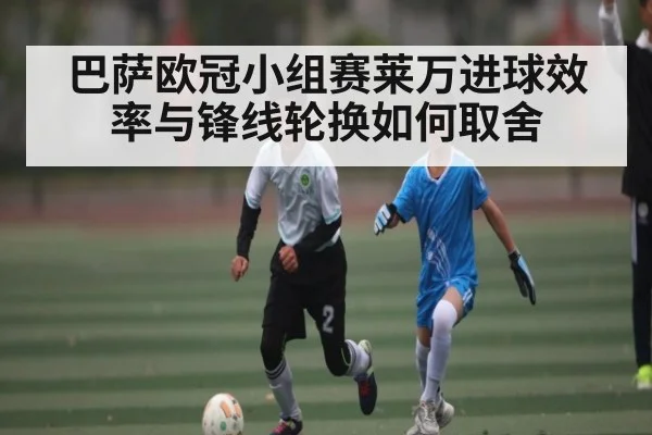 巴萨欧冠小组赛莱万进球效率与锋线轮换如何取舍